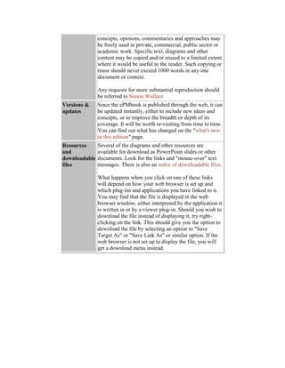 concepts, opinions, commentaries and approaches may
be freely used in private, commercial, public sector or
academic work. Specific text, diagrams and other
content may be copied and/or reused to a limited extent
where it would be useful to the reader. Such copying or
reuse should never exceed 1000 words in any one
document or context.
Any requests for more substantial reproduction should
be referred to Simon Wallace
Versions &
updates
Since the ePMbook is published through the web, it can
be updated instantly, either to include new ideas and
concepts, or to improve the breadth or depth of its
coverage. It will be worth re-visiting from time to time.
You can find out what has changed on the "what's new
in this edition" page.
Resources
and
downloadable
files
Several of the diagrams and other resources are
available for download as PowerPoint slides or other
documents. Look for the links and "mouse-over" text
messages. There is also an index of downloadable files.
What happens when you click on one of these links
will depend on how your web browser is set up and
which plug-ins and applications you have linked to it.
You may find that the file is displayed in the web
browser window, either interpreted by the application it
is written in or by a viewer plug-in. Should you wish to
download the file instead of displaying it, try right-
clicking on the link. This should give you the option to
download the file by selecting an option to "Save
Target As" or "Save Link As" or similar option. If the
web browser is not set up to display the file, you will
get a download menu instead.
 