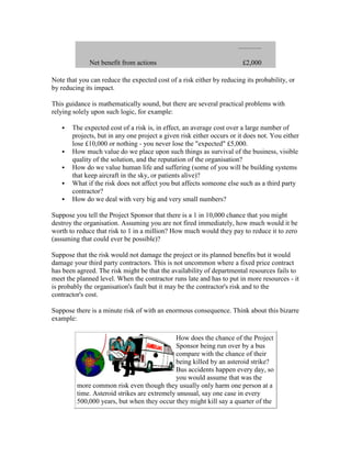 Net benefit from actions £2,000
Note that you can reduce the expected cost of a risk either by reducing its probability, or
by reducing its impact.
This guidance is mathematically sound, but there are several practical problems with
relying solely upon such logic, for example:
 The expected cost of a risk is, in effect, an average cost over a large number of
projects, but in any one project a given risk either occurs or it does not. You either
lose £10,000 or nothing - you never lose the "expected" £5,000.
 How much value do we place upon such things as survival of the business, visible
quality of the solution, and the reputation of the organisation?
 How do we value human life and suffering (some of you will be building systems
that keep aircraft in the sky, or patients alive)?
 What if the risk does not affect you but affects someone else such as a third party
contractor?
 How do we deal with very big and very small numbers?
Suppose you tell the Project Sponsor that there is a 1 in 10,000 chance that you might
destroy the organisation. Assuming you are not fired immediately, how much would it be
worth to reduce that risk to 1 in a million? How much would they pay to reduce it to zero
(assuming that could ever be possible)?
Suppose that the risk would not damage the project or its planned benefits but it would
damage your third party contractors. This is not uncommon where a fixed price contract
has been agreed. The risk might be that the availability of departmental resources fails to
meet the planned level. When the contractor runs late and has to put in more resources - it
is probably the organisation's fault but it may be the contractor's risk and to the
contractor's cost.
Suppose there is a minute risk of with an enormous consequence. Think about this bizarre
example:
How does the chance of the Project
Sponsor being run over by a bus
compare with the chance of their
being killed by an asteroid strike?
Bus accidents happen every day, so
you would assume that was the
more common risk even though they usually only harm one person at a
time. Asteroid strikes are extremely unusual, say one case in every
500,000 years, but when they occur they might kill say a quarter of the
 