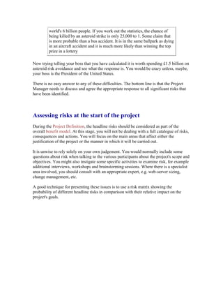 world's 6 billion people. If you work out the statistics, the chance of
being killed by an asteroid strike is only 25,000 to 1. Some claim that
is more probable than a bus accident. It is in the same ballpark as dying
in an aircraft accident and it is much more likely than winning the top
prize in a lottery
Now trying telling your boss that you have calculated it is worth spending £1.5 billion on
asteroid risk avoidance and see what the response is. You would be crazy unless, maybe,
your boss is the President of the United States.
There is no easy answer to any of these difficulties. The bottom line is that the Project
Manager needs to discuss and agree the appropriate response to all significant risks that
have been identified.
Assessing risks at the start of the project
During the Project Definition, the headline risks should be considered as part of the
overall benefit model. At this stage, you will not be dealing with a full catalogue of risks,
consequences and actions. You will focus on the main areas that affect either the
justification of the project or the manner in which it will be carried out.
It is unwise to rely solely on your own judgement. You would normally include some
questions about risk when talking to the various participants about the project's scope and
objectives. You might also instigate some specific activities to examine risk, for example
additional interviews, workshops and brainstorming sessions. Where there is a specialist
area involved, you should consult with an appropriate expert, e.g. web-server sizing,
change management, etc.
A good technique for presenting these issues is to use a risk matrix showing the
probability of different headline risks in comparison with their relative impact on the
project's goals.
 