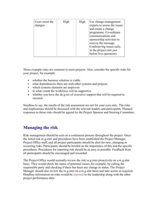 Users resist the
changes
High High Use change management
experts to assess the issues
and create a change
programme. Co-ordinate
communications and
sponsorship activities to
convey the message.
Confront big issues early
in the project (not just
before live operation).
These example risks are common to most projects. Also, consider the specific risks for
your project, for example:
 whether the business solution is viable
 what dependencies there are with other systems and projects
 which systems elements are unproven
 to what extent the workforce will be supportive
 whether you have the de.g.ree of executive support that will be required to
succeed.
Needless to say, the results of the risk assessment are not for your eyes only. The risks
and implications should be discussed with the relevant leaders and participants. Planned
responses to those risks should be agreed by the Project Sponsor and Steering Committee.
Managing the risk
Risk management should be seen as a continuous process throughout the project. Once
the initial risk re.g.ister and procedures have been established the Project Manager,
Project Office staff, and all project participants should be alert for new, changing or
occurring risks. Participants should be briefed on the importance of this and the specific
procedures. Procedures for reporting risk should be as easy as possible. Feedback from
all participants should be encouraged and rewarded.
The Project Office would normally review the risk re.g.ister proactively on a re.g.ular
basis. They would check the status of potential issues, for example, by calling the
responsible party and checking if there has been any change in status. The Project
Manager should also review the re.g.ister on a re.g.ular basis and take action as required.
Headline information on risks would be reported to the leadership along with the other
project performance data.
 
