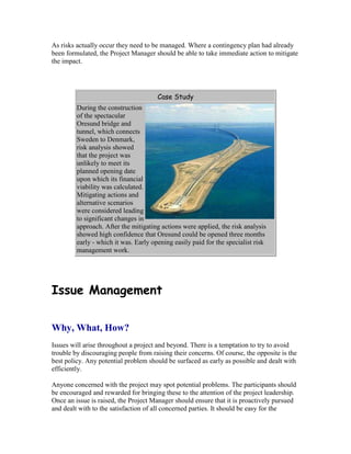 As risks actually occur they need to be managed. Where a contingency plan had already
been formulated, the Project Manager should be able to take immediate action to mitigate
the impact.
Case Study
During the construction
of the spectacular
Oresund bridge and
tunnel, which connects
Sweden to Denmark,
risk analysis showed
that the project was
unlikely to meet its
planned opening date
upon which its financial
viability was calculated.
Mitigating actions and
alternative scenarios
were considered leading
to significant changes in
approach. After the mitigating actions were applied, the risk analysis
showed high confidence that Oresund could be opened three months
early - which it was. Early opening easily paid for the specialist risk
management work.
Issue Management
Why, What, How?
Issues will arise throughout a project and beyond. There is a temptation to try to avoid
trouble by discouraging people from raising their concerns. Of course, the opposite is the
best policy. Any potential problem should be surfaced as early as possible and dealt with
efficiently.
Anyone concerned with the project may spot potential problems. The participants should
be encouraged and rewarded for bringing these to the attention of the project leadership.
Once an issue is raised, the Project Manager should ensure that it is proactively pursued
and dealt with to the satisfaction of all concerned parties. It should be easy for the
 