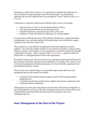 participants to submit their concerns. It is a good idea to stimulate the submission of
issues, possibly by requesting input as part of the participants' re.g.ular progress
reporting. One way this might be done is by including an "issues" section on the project
timesheet.
A distinction is sometimes made between different types of issue, for example:
 software errors or "bugs" in the developed technical solution,
 more general problems that concern the project team,
 issues that represent a requested change to the system, and
 problems or "bugs" that need to be reported to an external supplier.
In some projects, different processes will be defined. Alternatively, a single mechanism
would present a less confusing interface for the participants, but would need to support
variations in how the issue is dealt with.
There certainly are some different considerations with issues reported to external
suppliers. Very often that supplier will have its own specific procedures, tracking system,
reference numbers, liaison points etc. It is good practice to channel external links through
a single point of contact - either a member of the Project Office, a specialist within the
project team, or a designated person in the wider organisation.
Note that the project team will also need to set up a permanent operational mechanism for
the resolution of problems reported by users during the live running of the system. It may
be based on the approach used during the project, or it may be that the organisation has a
good standard procedure in place.
There are also some specific stages in a project that might warrant their own issue
management process and system, for example:
 evaluating loosely defined solutions options as part of the conceptual design
thought process,
 evaluating and selecting external service suppliers and systems components, and
 testing the solution components.
Although these are more part of the project work than part of the project management, it
may be appropriate to use some of the same techniques and tools but without the de.g.ree
of administration and control that should be found in the project's main issue
management process.
Issue Management at the Start of the Project
 