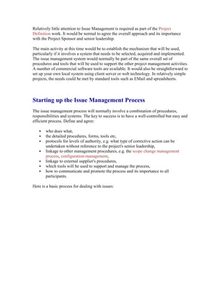 Relatively little attention to Issue Management is required as part of the Project
Definition work. It would be normal to agree the overall approach and its importance
with the Project Sponsor and senior leadership.
The main activity at this time would be to establish the mechanism that will be used,
particularly if it involves a system that needs to be selected, acquired and implemented.
The issue management system would normally be part of the same overall set of
procedures and tools that will be used to support the other project management activities.
A number of commercial software tools are available. It would also be straightforward to
set up your own local system using client server or web technology. In relatively simple
projects, the needs could be met by standard tools such as EMail and spreadsheets.
Starting up the Issue Management Process
The issue management process will normally involve a combination of procedures,
responsibilities and systems. The key to success is to have a well-controlled but easy and
efficient process. Define and agree:
 who does what,
 the detailed procedures, forms, tools etc,
 protocols for levels of authority, e.g. what type of corrective action can be
undertaken without reference to the project's senior leadership,
 linkage to other management procedures, e.g. the scope change management
process, configuration management,
 linkage to external supplier's procedures,
 which tools will be used to support and manage the process,
 how to communicate and promote the process and its importance to all
participants.
Here is a basic process for dealing with issues:
 
