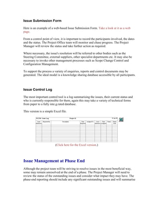 Issue Submission Form
Here is an example of a web-based Issue Submission Form. Take a look at it as a web
page.
From a control point of view, it is important to record the participants involved, the dates
and the status. The Project Office team will monitor and chase progress. The Project
Manager will review the status and take further action as required.
Where necessary, the issue's resolution will be referred to other bodies such as the
Steering Committee, external suppliers, other specialist departments etc. It may also be
necessary to invoke other management processes such as Scope Change Control and
Configuration Management.
To support the process a variety of enquiries, reports and control documents may be
generated. The ideal model is a knowledge sharing database accessible by all participants.
Issue Control Log
The most important control tool is a log summarising the issues, their current status and
who is currently responsible for them, again this may take a variety of technical forms
from paper to a fully inte.g.rated database.
This version is a simple Excel file.
(Click here for the Excel version.)
Issue Management at Phase End
Although the project team will be striving to resolve issues in the most beneficial way,
some may remain unresolved at the end of a phase. The Project Manager will need to
review the status of the outstanding issues and consider what impact they may have. The
phase-end reporting should include any significant outstanding issues and will summarise
 