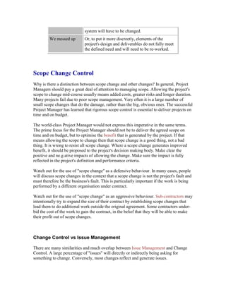 system will have to be changed.
We messed up Or, to put it more discreetly, elements of the
project's design and deliverables do not fully meet
the defined need and will need to be re-worked.
Scope Change Control
Why is there a distinction between scope change and other changes? In general, Project
Managers should pay a great deal of attention to managing scope. Allowing the project's
scope to change mid-course usually means added costs, greater risks and longer duration.
Many projects fail due to poor scope management. Very often it is a large number of
small scope changes that do the damage, rather than the big, obvious ones. The successful
Project Manager has learned that rigorous scope control is essential to deliver projects on
time and on budget.
The world-class Project Manager would not express this imperative in the same terms.
The prime focus for the Project Manager should not be to deliver the agreed scope on
time and on budget, but to optimise the benefit that is generated by the project. If that
means allowing the scope to change then that scope change is a good thing, not a bad
thing. It is wrong to resist all scope change. Where a scope change generates improved
benefit, it should be proposed to the project's decision making body. Make clear the
positive and ne.g.ative impacts of allowing the change. Make sure the impact is fully
reflected in the project's definition and performance criteria.
Watch out for the use of "scope change" as a defensive behaviour. In many cases, people
will discuss scope changes in the context that a scope change is not the project's fault and
must therefore be the business's fault. This is particularly important if the work is being
performed by a different organisation under contract.
Watch out for the use of "scope change" as an aggressive behaviour. Sub-contractors may
intentionally try to expand the size of their contract by establishing scope changes that
lead them to do additional work outside the original agreement. Some contractors under-
bid the cost of the work to gain the contract, in the belief that they will be able to make
their profit out of scope changes.
Change Control vs Issue Management
There are many similarities and much overlap between Issue Management and Change
Control. A large percentage of "issues" will directly or indirectly being asking for
something to change. Conversely, most changes reflect and generate issues.
 