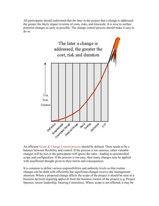 All participants should understand that the later in the project that a change is addressed,
the greater the likely impact in terms of costs, risks, and timescale. It is wise to surface
potential changes as early as possible. The change control process should make it easy to
do so.
An efficient Scope & Change Control process should be defined. There needs to be a
balance between flexibility and control. If the process is too onerous, either valuable
changes will be lost or the participants will ignore the rules - leading to uncontrolled
scope and configuration. If the process is too easy, then many changes may be applied
with insufficient thought given to their merits and consequences.
It is common to define various responsibilities and authority levels so that routine
changes can be dealt with efficiently but significant changes receive due management
attention. Where a proposed change affects the scope of the project it should be seen as a
business decision requiring approval from the business owners of the project (e.g. Project
Sponsor, senior leadership, Steering Committee). Where scope is not affected, it may be
 