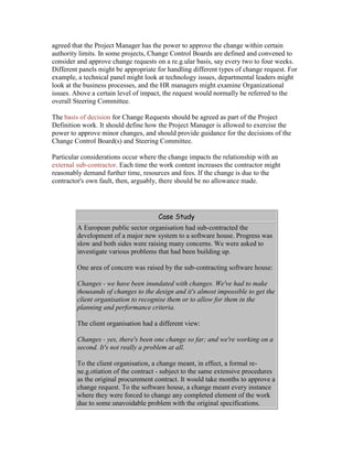 agreed that the Project Manager has the power to approve the change within certain
authority limits. In some projects, Change Control Boards are defined and convened to
consider and approve change requests on a re.g.ular basis, say every two to four weeks.
Different panels might be appropriate for handling different types of change request. For
example, a technical panel might look at technology issues, departmental leaders might
look at the business processes, and the HR managers might examine Organizational
issues. Above a certain level of impact, the request would normally be referred to the
overall Steering Committee.
The basis of decision for Change Requests should be agreed as part of the Project
Definition work. It should define how the Project Manager is allowed to exercise the
power to approve minor changes, and should provide guidance for the decisions of the
Change Control Board(s) and Steering Committee.
Particular considerations occur where the change impacts the relationship with an
external sub-contractor. Each time the work content increases the contractor might
reasonably demand further time, resources and fees. If the change is due to the
contractor's own fault, then, arguably, there should be no allowance made.
Case Study
A European public sector organisation had sub-contracted the
development of a major new system to a software house. Progress was
slow and both sides were raising many concerns. We were asked to
investigate various problems that had been building up.
One area of concern was raised by the sub-contracting software house:
Changes - we have been inundated with changes. We've had to make
thousands of changes to the design and it's almost impossible to get the
client organisation to recognise them or to allow for them in the
planning and performance criteria.
The client organisation had a different view:
Changes - yes, there's been one change so far; and we're working on a
second. It's not really a problem at all.
To the client organisation, a change meant, in effect, a formal re-
ne.g.otiation of the contract - subject to the same extensive procedures
as the original procurement contract. It would take months to approve a
change request. To the software house, a change meant every instance
where they were forced to change any completed element of the work
due to some unavoidable problem with the original specifications.
 