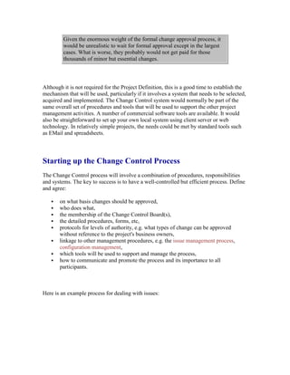 Given the enormous weight of the formal change approval process, it
would be unrealistic to wait for formal approval except in the largest
cases. What is worse, they probably would not get paid for those
thousands of minor but essential changes.
Although it is not required for the Project Definition, this is a good time to establish the
mechanism that will be used, particularly if it involves a system that needs to be selected,
acquired and implemented. The Change Control system would normally be part of the
same overall set of procedures and tools that will be used to support the other project
management activities. A number of commercial software tools are available. It would
also be straightforward to set up your own local system using client server or web
technology. In relatively simple projects, the needs could be met by standard tools such
as EMail and spreadsheets.
Starting up the Change Control Process
The Change Control process will involve a combination of procedures, responsibilities
and systems. The key to success is to have a well-controlled but efficient process. Define
and agree:
 on what basis changes should be approved,
 who does what,
 the membership of the Change Control Board(s),
 the detailed procedures, forms, etc,
 protocols for levels of authority, e.g. what types of change can be approved
without reference to the project's business owners,
 linkage to other management procedures, e.g. the issue management process,
configuration management,
 which tools will be used to support and manage the process,
 how to communicate and promote the process and its importance to all
participants.
Here is an example process for dealing with issues:
 