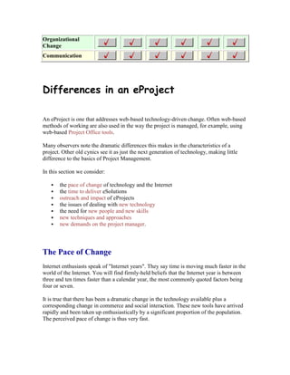 Organizational
Change
Communication
Differences in an eProject
An eProject is one that addresses web-based technology-driven change. Often web-based
methods of working are also used in the way the project is managed, for example, using
web-based Project Office tools.
Many observers note the dramatic differences this makes in the characteristics of a
project. Other old cynics see it as just the next generation of technology, making little
difference to the basics of Project Management.
In this section we consider:
 the pace of change of technology and the Internet
 the time to deliver eSolutions
 outreach and impact of eProjects
 the issues of dealing with new technology
 the need for new people and new skills
 new techniques and approaches
 new demands on the project manager.
The Pace of Change
Internet enthusiasts speak of "Internet years". They say time is moving much faster in the
world of the Internet. You will find firmly-held beliefs that the Internet year is between
three and ten times faster than a calendar year, the most commonly quoted factors being
four or seven.
It is true that there has been a dramatic change in the technology available plus a
corresponding change in commerce and social interaction. These new tools have arrived
rapidly and been taken up enthusiastically by a significant proportion of the population.
The perceived pace of change is thus very fast.
 
