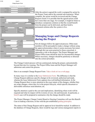 After the action is agreed the work is assigned for action by
the Project Team and/or the external sub-contractor. When
complete, the action would be reviewed and the Change
Request closed. It is possible that the agreed action could
have more than one stage. For example, it might be better to
introduce a temporary solution so that the overall benefit
from the project can be delivered, and then build a
permanent solution after the system is live.
Managing Scope and Change Requests
during the Project
Not all changes follow the approved process. Often team
members will be persuaded to make a change without using
the approved procedure where it seems necessary but minor.
Although this can seem practical to those concerned, it
represents a risk to the project. The Project Manager and
Project Office team should be alert for uncontrolled changes.
Where necessary, changes should be painlessly re-directed
into the correct procedure.
The Change Control process will run continuously during the project, and potentially
beyond that into live running. The Project Office team and the Project Manager will
administer and control the process.
Here is an example Change Request Form. Take a look at it as a web page.
In many ways it is similar to the Issue Submission Form. The difference is that the
Change Request addresses specific changes to be reviewed, authorised and made,
whereas the Issue Submission Form captures less-well-defined information. In the
Change Request there is more attention to the exact nature of the changes, whether they
are scope changes, where they lie in the project lifecycle, which specific document or
deliverable references need attention, etc.
Specific attention is paid to the cost and implications, identifying where work will be
required and what its impact will be in terms of cost, risk and timescale. In particular, a
benefit case will be prepared to summarise why the change should be made.
The Project Manager, Change Control Board or Steering Committee will use this Benefit
Case in making a decision, in line with the pre-established guiding principles.
The status of the Change Request and its approval level should be tracked. In addition to
the database of Change Requests, there would be logs and various management reports to
 