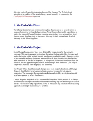 allow the project leadership to track and control the changes. The Technical and
administrative tracking of the actual changes would normally be made using the
Configuration Management process.
At the End of the Phase
The Change Control process continues throughout the project, so no specific action is
necessarily required at the end of each phase. Nevertheless, phase end is a good time to
review the status of Change Requests, ensuring requests have been actioned in a timely
fashion within the phase, and, in particular, allowing for their impact in the detailed
planning for the following phase.
At the End of the Project
Some Change Requests may have been deferred for processing after the project is
complete. This can be an easier option than disrupting the interrelated development and
testing during the initial project. It might also be non-beneficial to delay the entire project
to accommodate a change that could wait until benefit from the main functionality has
been generated. At the end of the project, it is important that any outstanding actions are
reviewed and the appropriate procedure is initiated to get them addressed. (It is easy to
forget those promises after the project has finished.)
The Project Office should ensure all changes have been properly finalised. All Change
Requests should either have been completed or passed onwards for subsequent
processing. The permanent documentation and other deliverables (e.g. training) should
have been updated to reflect the changes.
Change Requests may often reflect lessons to be learned for future projects. It is always
worthwhile reviewing what can be learned and submitting any new knowledge or wisdom
into the various knowledge repositories. Note, in particular, any situations where existing
approaches or sample plans should be updated.
 