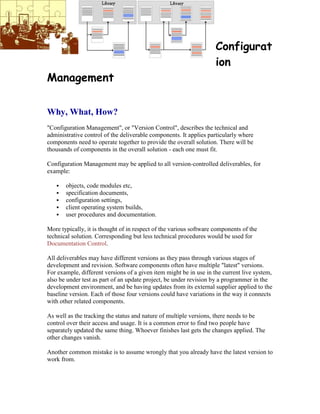 Configurat
ion
Management
Why, What, How?
"Configuration Management", or "Version Control", describes the technical and
administrative control of the deliverable components. It applies particularly where
components need to operate together to provide the overall solution. There will be
thousands of components in the overall solution - each one must fit.
Configuration Management may be applied to all version-controlled deliverables, for
example:
 objects, code modules etc,
 specification documents,
 configuration settings,
 client operating system builds,
 user procedures and documentation.
More typically, it is thought of in respect of the various software components of the
technical solution. Corresponding but less technical procedures would be used for
Documentation Control.
All deliverables may have different versions as they pass through various stages of
development and revision. Software components often have multiple "latest" versions.
For example, different versions of a given item might be in use in the current live system,
also be under test as part of an update project, be under revision by a programmer in the
development environment, and be having updates from its external supplier applied to the
baseline version. Each of those four versions could have variations in the way it connects
with other related components.
As well as the tracking the status and nature of multiple versions, there needs to be
control over their access and usage. It is a common error to find two people have
separately updated the same thing. Whoever finishes last gets the changes applied. The
other changes vanish.
Another common mistake is to assume wrongly that you already have the latest version to
work from.
 