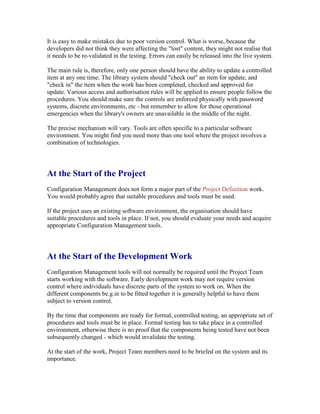 It is easy to make mistakes due to poor version control. What is worse, because the
developers did not think they were affecting the "lost" content, they might not realise that
it needs to be re-validated in the testing. Errors can easily be released into the live system.
The main rule is, therefore, only one person should have the ability to update a controlled
item at any one time. The library system should "check out" an item for update, and
"check in" the item when the work has been completed, checked and approved for
update. Various access and authorisation rules will be applied to ensure people follow the
procedures. You should make sure the controls are enforced physically with password
systems, discrete environments, etc - but remember to allow for those operational
emergencies when the library's owners are unavailable in the middle of the night.
The precise mechanism will vary. Tools are often specific to a particular software
environment. You might find you need more than one tool where the project involves a
combination of technologies.
At the Start of the Project
Configuration Management does not form a major part of the Project Definition work.
You would probably agree that suitable procedures and tools must be used.
If the project uses an existing software environment, the organisation should have
suitable procedures and tools in place. If not, you should evaluate your needs and acquire
appropriate Configuration Management tools.
At the Start of the Development Work
Configuration Management tools will not normally be required until the Project Team
starts working with the software. Early development work may not require version
control where individuals have discrete parts of the system to work on. When the
different components be.g.in to be fitted together it is generally helpful to have them
subject to version control.
By the time that components are ready for formal, controlled testing, an appropriate set of
procedures and tools must be in place. Formal testing has to take place in a controlled
environment, otherwise there is no proof that the components being tested have not been
subsequently changed - which would invalidate the testing.
At the start of the work, Project Team members need to be briefed on the system and its
importance.
 