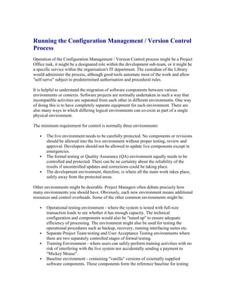 Running the Configuration Management / Version Control
Process
Operation of the Configuration Management / Version Control process might be a Project
Office task, it might be a designated role within the development sub-team, or it might be
a specific service within the organisation's IT department. The custodian of the Library
would administer the process, although good tools automate most of the work and allow
"self-serve" subject to predetermined authorisation and procedural rules.
It is helpful to understand the migration of software components between various
environments or contexts. Software projects are normally undertaken in such a way that
incompatible activities are separated from each other in different environments. One way
of doing this is to have completely separate equipment for each environment. There are
also many ways in which differing logical environments can co-exist as part of a single
physical environment.
The minimum requirement for control is normally three environments:
 The live environment needs to be carefully protected. No components or revisions
should be allowed into the live environment without proper testing, review and
approval. Developers should not be allowed to update live components except in
emergencies.
 The formal testing or Quality Assurance (QA) environment equally needs to be
controlled and protected. There can be no certainty about the reliability of the
results if uncontrolled updates and corrections could be taking place.
 The development environment, therefore, is where all the main work takes place,
safely away from the protected areas.
Other environments might be desirable. Project Managers often debate precisely how
many environments you should have. Obviously, each new environment means additional
resources and control overheads. Some of the other common environments might be:
 Operational testing environment - where the system is tested with full-size
transaction loads to see whether it has enough capacity. The technical
configuration and components would also be "tuned up" to ensure adequate
efficiency of processing. The environment might also be used for testing the
operational procedures such as backup, recovery, running interfacing suites etc.
 Separate Project Team testing and User Acceptance Testing environments where
there are two separately controlled stages of formal testing.
 Training Environment - where users can safely perform training activities with no
risk of interfering with the live system nor accidentally sending a payment to
"Mickey Mouse".
 Baseline environment - containing "vanilla" versions of externally supplied
software components. These components form the reference baseline for testing
 