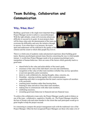 Team Building, Collaboration and
Communication
Why, What, How?
Building a good team is the single most important thing a
Project Manager can do to achieve a successful project.
With the right attitude, a team will overcome almost any
difficulty to succeed in its goals. In most projects there
will be times when only the determination of the team can
overcome the difficulties and carry the initiative through
to success. Even when there is no pressure, the team's
spirit and enthusiasm will be reflected in the quality of the
solution and the extent to which other people buy-in to it.
There is a whole area of academic study and practical experience about building good
teams. Business psychologists present many theories concerning the way in which people
interact. A world-class Project Manager needs to be an amateur psychologist and a
manipulator of human behaviour. Here are some of the factors which generally lead to a
good team:
 shared belief in the value and achievability of the team's goals,
 awareness of the value of the individual's own role and contribution,
 recognition of the value of other team members (whether they are key specialists
or just non-specialist, junior assistants),
 desire to work collaboratively, sharing thoughts, ideas, concerns, etc,
 friendship - enjoying working together with a common purpose,
 supporting each other in recognition that the team's success requires all members
to be successful,
 coaching junior members rather than bossing them,
 listening to ideas and advice from other team members,
 making time to communicate with other team members,
 celebrating successes,
 rewarding good team behaviour in financial and non-financial ways.
To achieve this collaborative team style, the Project Manager usually needs to behave as
one of the team - collaborative, supportive, friendly, etc. The Project Manager should be
the best of friends with each team member to the extent that each participant would go to
great lengths to help the project succeed.
It is interesting to compare this project management style with the traditional view of the
Project Manager. Often the best recognised Project Managers are those who make a lot of
 