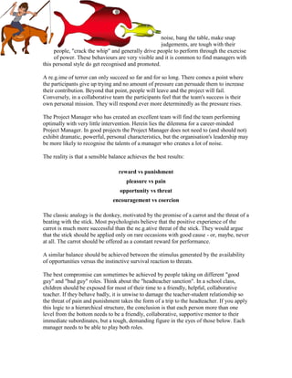 noise, bang the table, make snap
judgements, are tough with their
people, "crack the whip" and generally drive people to perform through the exercise
of power. These behaviours are very visible and it is common to find managers with
this personal style do get recognised and promoted.
A re.g.ime of terror can only succeed so far and for so long. There comes a point where
the participants give up trying and no amount of pressure can persuade them to increase
their contribution. Beyond that point, people will leave and the project will fail.
Conversely, in a collaborative team the participants feel that the team's success is their
own personal mission. They will respond ever more determinedly as the pressure rises.
The Project Manager who has created an excellent team will find the team performing
optimally with very little intervention. Herein lies the dilemma for a career-minded
Project Manager. In good projects the Project Manager does not need to (and should not)
exhibit dramatic, powerful, personal characteristics, but the organisation's leadership may
be more likely to recognise the talents of a manager who creates a lot of noise.
The reality is that a sensible balance achieves the best results:
reward vs punishment
pleasure vs pain
opportunity vs threat
encouragement vs coercion
The classic analogy is the donkey, motivated by the promise of a carrot and the threat of a
beating with the stick. Most psychologists believe that the positive experience of the
carrot is much more successful than the ne.g.ative threat of the stick. They would argue
that the stick should be applied only on rare occasions with good cause - or, maybe, never
at all. The carrot should be offered as a constant reward for performance.
A similar balance should be achieved between the stimulus generated by the availability
of opportunities versus the instinctive survival reaction to threats.
The best compromise can sometimes be achieved by people taking on different "good
guy" and "bad guy" roles. Think about the "headteacher sanction". In a school class,
children should be exposed for most of their time to a friendly, helpful, collaborative
teacher. If they behave badly, it is unwise to damage the teacher-student relationship so
the threat of pain and punishment takes the form of a trip to the headteacher. If you apply
this logic to a hierarchical structure, the conclusion is that each person more than one
level from the bottom needs to be a friendly, collaborative, supportive mentor to their
immediate subordinates, but a tough, demanding figure in the eyes of those below. Each
manager needs to be able to play both roles.
 
