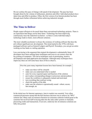 Do not confuse this pace of change with speed of development. The pace has been
brought about by the volume of enthusiasm, attention and effort. Individual products have
taken time and effort to produce. Often, the first version of an Internet product has been
through much further refinement before achieving industrial strength.
The Time to Deliver
People expect eProjects to be much faster than conventional technology projects. There is
an expectation that things can be done faster. Technology has been improving
continuously since the industrial revolution - so there is some truth that today's
technology leads to faster, more-efficient solutions.
The most valuable accelerator is always the existence of working software that does the
job without significant new development. This trend started in the 1970s with basic
packaged software such as General Ledgers and Payroll. Nowadays, you can get an entire
working on-line bank or e-tailing operation.
Less convincing is the argument that original development is substantially faster. IT
developers have been seeking faster techniques and ways to cut corners since the
be.g.inning of computers. This led to techniques such as prototyping, iterative
development and rapid application development. Although many techniques have
improved, there are still some basic facts of life to observe.
Over the years many important lessons have been learned, for example:
 make sure there will be a benefit
 make sure you understand what is needed
 cater for every required aspect and function of the solution
 put in place corresponding changes to processes and procedures
 ensure the workforce is adequately trained and motivated
 test everything that could go wrong
 check the quality of the data
 make sure the solution is operationally sound - robust, secure,
fast enough, etc
In the initial race for Internet supremacy, time to market was essential. Very often,
commercial pressures meant that the best business decision was to achieve an "80%"
solution fast. Many early eCommerce business-to-consumer solutions looked great to the
customer but involved staff re-keying data into the sales order systems or manually
processing credit card transactions. Even now, relatively few eCommerce solutions are
fully inte.g.rated.
 