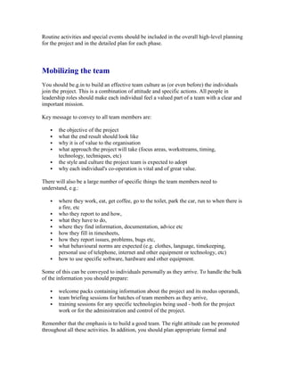 Routine activities and special events should be included in the overall high-level planning
for the project and in the detailed plan for each phase.
Mobilizing the team
You should be.g.in to build an effective team culture as (or even before) the individuals
join the project. This is a combination of attitude and specific actions. All people in
leadership roles should make each individual feel a valued part of a team with a clear and
important mission.
Key message to convey to all team members are:
 the objective of the project
 what the end result should look like
 why it is of value to the organisation
 what approach the project will take (focus areas, workstreams, timing,
technology, techniques, etc)
 the style and culture the project team is expected to adopt
 why each individual's co-operation is vital and of great value.
There will also be a large number of specific things the team members need to
understand, e.g.:
 where they work, eat, get coffee, go to the toilet, park the car, run to when there is
a fire, etc
 who they report to and how,
 what they have to do,
 where they find information, documentation, advice etc
 how they fill in timesheets,
 how they report issues, problems, bugs etc,
 what behavioural norms are expected (e.g. clothes, language, timekeeping,
personal use of telephone, internet and other equipment or technology, etc)
 how to use specific software, hardware and other equipment.
Some of this can be conveyed to individuals personally as they arrive. To handle the bulk
of the information you should prepare:
 welcome packs containing information about the project and its modus operandi,
 team briefing sessions for batches of team members as they arrive,
 training sessions for any specific technologies being used - both for the project
work or for the administration and control of the project.
Remember that the emphasis is to build a good team. The right attitude can be promoted
throughout all these activities. In addition, you should plan appropriate formal and
 