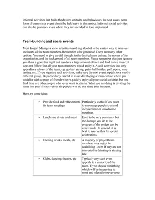 informal activities that build the desired attitudes and behaviours. In most cases, some
form of team social event should be held early in the project. Informal social activities
can also be planned - even where they are intended to look unplanned.
Team-building and social events
Most Project Managers view activities involving alcohol as the easiest way to win over
the hearts of the team members. Remember to be generous! There are many other
options. You need to give careful thought to the desired team culture, the norms of the
organisation, and the background of all team members. Please remember that just because
you think a good fun night out involves a large amount of beer and loud dance music, it
does not follow that all your team members would enjoy it. Avoid activities that only
appeal to a sub-set of the team, e.g. go-kart racing, paint-ball battles, golf, opera, wine
tasting, etc. If you organise such activities, make sure the next event appeals to a wholly
different group. Be particularly careful to avoid developing a team culture where you
socialise with a group of friends who re.g.ularly enjoy all your social activities but you
find there are other people who never want to join in. What you are doing is dividing the
team into your friends versus the people who do not share your interests.
Here are some ideas:
 Provide food and refreshments
for team meetings
Particularly useful if you want
to encourage people to attend
inconvenient or unwelcome
meetings.
 Lunchtime drinks and meals Used to be very common - but
the damage you do to the
progress of the project can be
very visible. In general, it is
best to reserve this for special
celebrations.
 Evening drinks, meals, etc A majority of project team
members may enjoy the
socialising - even if they are not
interested in drinking or staying
late.
 Clubs, dancing, theatre, etc Typically any such event
appeals to a minority of the
team. Try to choose something
which will be interesting to
most and tolerable to everyone
 