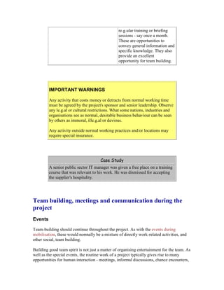 re.g.ular training or briefing
sessions - say once a month.
These are opportunities to
convey general information and
specific knowledge. They also
provide an excellent
opportunity for team building.
IMPORTANT WARNINGS
Any activity that costs money or detracts from normal working time
must be agreed by the project's sponsor and senior leadership. Observe
any le.g.al or cultural restrictions. What some nations, industries and
organisations see as normal, desirable business behaviour can be seen
by others as immoral, ille.g.al or devious.
Any activity outside normal working practices and/or locations may
require special insurance.
Case Study
A senior public sector IT manager was given a free place on a training
course that was relevant to his work. He was dismissed for accepting
the supplier's hospitality.
Team building, meetings and communication during the
project
Events
Team-building should continue throughout the project. As with the events during
mobilisation, these would normally be a mixture of directly work-related activities, and
other social, team building.
Building good team spirit is not just a matter of organising entertainment for the team. As
well as the special events, the routine work of a project typically gives rise to many
opportunities for human interaction - meetings, informal discussions, chance encounters,
 