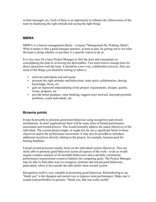 written messages, etc. Each of these is an opportunity to enhance the effectiveness of the
team by displaying the right attitude and saying the right things.
MBWA
MBWA is a famous management theory - it means "Management By Walking About".
What it means is that a good manager operates, at least in part, by getting out to see what
the team is doing whether or not there is a specific reason to do so.
It is very easy for a busy Project Manager to shut the door and concentrate on
consolidating the plan or reviewing the deliverables. You must reserve enough time for
direct interaction with the team. It should be a two-way, collaborative process. Here are
some of the things you should be aiming to achieve:
 motivate individuals and sub-teams
 promote the right attitudes and behaviours: team spirit, collaboration, sharing
knowledge, focus, etc
 gain an improved understanding of the project: requirements, designs, quality,
issues, progress, etc
 provide better guidance: steer thinking, suggest ways forward, intercept potential
problems, coach individuals, etc.
Brownie points
It may be possible to promote good team behaviour using recognition and reward
mechanisms. In most organisations there will be some form of formal performance
assessment and reward process. This would normally address the major objectives of the
individual. The current project might, or might not, be one a significant factor in those
objectives and/or the performance assessment. It may also be possible to introduce
additional incentives directly relating to the project, for example, bonuses paid for
beating deadlines.
Formal reward processes usually focus on the individual's prime objectives. They are
rarely able to promote good behaviour across all aspects of the work - to do so would
require complex analysis of all desirable behaviours and a carefully constructed
performance measurement system to balance the competing goals. The Project Manager
may be able to find other ways to recognise, promote and reward good behaviour,
particularly where it lies outside the individuals' main reward system.
Recognition itself is very valuable in promoting good behaviour. Remembering to say
"thank you" is the cheapest and easiest way to improve team performance. Make sure it
sounds (and preferably is) genuine: "thank you, that was really useful".
 