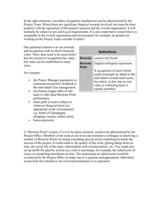 In the right situations, secondary recognition mechanisms can be administered by the
Project Team. Where there are significant financial rewards involved, this must be done
properly with the agreement of the project's sponsor and the overall organisation. It will
normally be subject to tax and le.g.al requirements. It is also important to ensure that it is
acceptable in the overall organisation and environment; for example, do people not
working on the Project Team consider it unfair?
One potential solution is to use rewards
and recognition with no direct financial
value. There does need to be some belief
that the reward or recognition has value -
but value can be established in many
ways.
For example:
 the Project Manager guarantees to
communicate positive feedback to
the individual's line management
 fun fantasy league table of sub-
team or individual Brownie Point
performance
 token gifts or treats (subject to
whatever financial limits are
appropriate in the environment)
e.g. bottle of Champagne,
shopping voucher, airline ticket
 bonus payments
Definitions
Brownie a junior Girl Scout
Brownie
Point
English colloquial expression:
A recognition of merit which
could seemingly be added to the
individual's overall merit score,
but which, in fact, has no real
value so collecting them is
equally pointless.
A "Brownie Point" system, if it is to be taken seriously, needs to be administered by the
Project Office. Members of the team at any level can nominate a colleague as deserving a
number of Brownie Points for doing something special which contributed towards the
success of the project. It could relate to the quality of the work, getting things done on
time, the social life of the team, relationships with external parties, etc. You might also
set up tariffs for specific actions you wish to encourage, for example, the submission of
issues or completing timesheets on time. The nomination or submissions would be
scrutinised by the Project Office to make sure it is genuine and appropriate. Individual
scores feed into whichever for of reward mechanism is in operation.
 