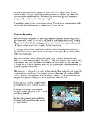 - maybe separate meetings or approaches would work better. Do not waste time on
routine matters that could effectively be conveyed in a more efficient way. Avoid the
tendency to involve every possible person in every discussion - you will make more
progress with a small number of the right people.
It is not just a waste of time, resources and money. Wasting time at meetings often leads
to cynicism, demotivation and a lack of confidence in the leaders.
Videoconferencing
Much productive time can be lost travelling to meetings. Face-to-face meetings usually
provide the best channel for discussion, information exchange and relationship building.
These benefits should be balanced against the lost productive time. In general a mixture
of physical and virtual meetings provides the best compromise.
Arranging telephone conferences should be simple. Most major organisations already
have facilities available. Alternatively, the telephone service provider should be able to
make the arrangements.
There are two main styles of Videoconferencing: using specialist videoconference
facilities or using desktop software from your PC. The ideal scenario is to be able to hook
up with other participants through the network at any time without leaving your desk.
Although this is technically feasible, relatively few organisations have the bandwidth and
controls to operate it efficiently.
The alternative is for attendees to gather at their nearest video conference suite (internally
or externally - e.g. conference centres, press agencies). Two-way links are just dialled
directly. Multiple link ups can be achieved through "bridges" - everyone connects to the
bridge which combines and controls the multiple video and audio links.
Here is a project meeting with participants
at five locations in four different countries.
Videoconference links are combined
through a "bridge" provided by the external
telecomms provider.
Further participants are connected to the
bridge through audio channels (ie normal
telephone dial in).
 