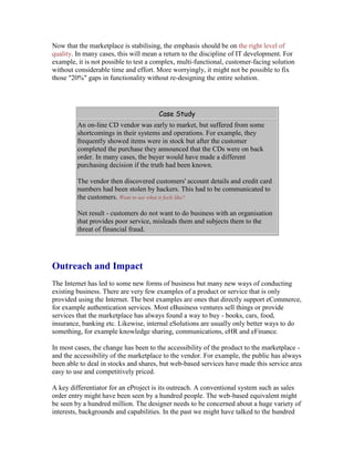 Now that the marketplace is stabilising, the emphasis should be on the right level of
quality. In many cases, this will mean a return to the discipline of IT development. For
example, it is not possible to test a complex, multi-functional, customer-facing solution
without considerable time and effort. More worryingly, it might not be possible to fix
those "20%" gaps in functionality without re-designing the entire solution.
Case Study
An on-line CD vendor was early to market, but suffered from some
shortcomings in their systems and operations. For example, they
frequently showed items were in stock but after the customer
completed the purchase they announced that the CDs were on back
order. In many cases, the buyer would have made a different
purchasing decision if the truth had been known.
The vendor then discovered customers' account details and credit card
numbers had been stolen by hackers. This had to be communicated to
the customers. Want to see what it feels like?
Net result - customers do not want to do business with an organisation
that provides poor service, misleads them and subjects them to the
threat of financial fraud.
Outreach and Impact
The Internet has led to some new forms of business but many new ways of conducting
existing business. There are very few examples of a product or service that is only
provided using the Internet. The best examples are ones that directly support eCommerce,
for example authentication services. Most eBusiness ventures sell things or provide
services that the marketplace has always found a way to buy - books, cars, food,
insurance, banking etc. Likewise, internal eSolutions are usually only better ways to do
something, for example knowledge sharing, communications, eHR and eFinance.
In most cases, the change has been to the accessibility of the product to the marketplace -
and the accessibility of the marketplace to the vendor. For example, the public has always
been able to deal in stocks and shares, but web-based services have made this service area
easy to use and competitively priced.
A key differentiator for an eProject is its outreach. A conventional system such as sales
order entry might have been seen by a hundred people. The web-based equivalent might
be seen by a hundred million. The designer needs to be concerned about a huge variety of
interests, backgrounds and capabilities. In the past we might have talked to the hundred
 