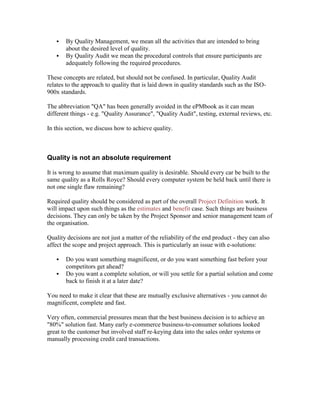  By Quality Management, we mean all the activities that are intended to bring
about the desired level of quality.
 By Quality Audit we mean the procedural controls that ensure participants are
adequately following the required procedures.
These concepts are related, but should not be confused. In particular, Quality Audit
relates to the approach to quality that is laid down in quality standards such as the ISO-
900x standards.
The abbreviation "QA" has been generally avoided in the ePMbook as it can mean
different things - e.g. "Quality Assurance", "Quality Audit", testing, external reviews, etc.
In this section, we discuss how to achieve quality.
Quality is not an absolute requirement
It is wrong to assume that maximum quality is desirable. Should every car be built to the
same quality as a Rolls Royce? Should every computer system be held back until there is
not one single flaw remaining?
Required quality should be considered as part of the overall Project Definition work. It
will impact upon such things as the estimates and benefit case. Such things are business
decisions. They can only be taken by the Project Sponsor and senior management team of
the organisation.
Quality decisions are not just a matter of the reliability of the end product - they can also
affect the scope and project approach. This is particularly an issue with e-solutions:
 Do you want something magnificent, or do you want something fast before your
competitors get ahead?
 Do you want a complete solution, or will you settle for a partial solution and come
back to finish it at a later date?
You need to make it clear that these are mutually exclusive alternatives - you cannot do
magnificent, complete and fast.
Very often, commercial pressures mean that the best business decision is to achieve an
"80%" solution fast. Many early e-commerce business-to-consumer solutions looked
great to the customer but involved staff re-keying data into the sales order systems or
manually processing credit card transactions.
 