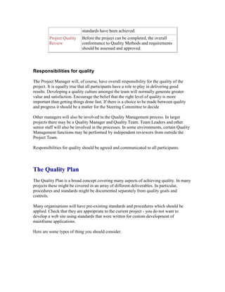 standards have been achieved.
Project Quality
Review
Before the project can be completed, the overall
conformance to Quality Methods and requirements
should be assessed and approved.
Responsibilities for quality
The Project Manager will, of course, have overall responsibility for the quality of the
project. It is equally true that all participants have a role to play in delivering good
results. Developing a quality culture amongst the team will normally generate greater
value and satisfaction. Encourage the belief that the right level of quality is more
important than getting things done fast. If there is a choice to be made between quality
and progress it should be a matter for the Steering Committee to decide
Other managers will also be involved in the Quality Management process. In larger
projects there may be a Quality Manager and Quality Team. Team Leaders and other
senior staff will also be involved in the processes. In some environments, certain Quality
Management functions may be performed by independent reviewers from outside the
Project Team.
Responsibilities for quality should be agreed and communicated to all participants.
The Quality Plan
The Quality Plan is a broad concept covering many aspects of achieving quality. In many
projects these might be covered in an array of different deliverables. In particular,
procedures and standards might be documented separately from quality goals and
controls.
Many organisations will have pre-existing standards and procedures which should be
applied. Check that they are appropriate to the current project - you do not want to
develop a web site using standards that were written for custom development of
mainframe applications.
Here are some types of thing you should consider.
 