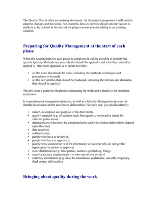 The Quality Plan is often an evolving document. As the project progresses it will need to
adapt to changes and decisions. For example, detailed website design and navigation is
unlikely to be defined at the start of the project unless you are adding to an existing
solution.
Preparing for Quality Management at the start of each
phase
When the detailed plan for each phase is completed it will be possible to identify the
specific Quality Methods and controls that should be applied - and what they should be
applied to. One basic approach is to create two lists:
 all the work that should be done (including the methods, techniques and
procedures to be used)
 all the deliverables that should be produced (including the formats and standards
that should be applied)
This provides a guide for the people conducting the work and a checklist for the phase-
end review.
It is good project management practice, as well as a Quality Management process, to
identify in advance all the anticipated deliverables. For each one, you should identify:
 nature, description and purpose of the deliverable,
 quality standard (e.g. discussion draft, final quality, reviewed or tested for
external publication)
 dependencies (what must be completed prior and what further deliverables depend
upon this one)
 date required,
 author/creator,
 people who have to review it,
 people who have to approve it,
 people who should receive it for information or use (but who do not get the
opportunity to review or approve)
 other distribution (e.g. third parties, auditors, publishing, filing)
 security/secrecy requirements - ie who can not see or use it
 currency information (e.g. must be maintained, updateable, one-off, temporary,
final project deliverable)
Bringing about quality during the work
 