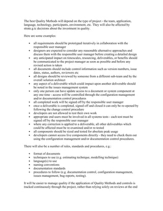 The best Quality Methods will depend on the type of project - the team, application,
language, technology, participants, environment, etc. They will also be affected by
strate.g.ic decisions about the investment in quality.
Here are some examples:
 all requirements should be prototyped iteratively in collaboration with the
responsible user manager
 designers are expected to consider any reasonable alternative approaches and
discuss them with the responsible user manager before creating a detailed design
 any anticipated impact on timescales, resourcing, deliverables, or benefits should
be communicated to the project manager as soon as possible and before any
revised action is taken
 all documents should include control information such as version numbers, issue
dates, status, authors, reviewers etc
 all designs should be reviewed by someone from a different sub-team and by the
overall solution architect
 any aspect of a deliverable which could impact upon another deliverable should
be noted in the issues management system
 only one person can have update access to a document or system component at
any one time - access will be controlled through the configuration management
and/or documentation control procedures
 all completed work will be signed off by the responsible user manager
 once a deliverable is completed, signed off and closed it can only be re-opened by
following the change control procedure
 developers are not allowed to test their own work
 appropriate end users must be involved in all systems tests - each test must be
signed off by the responsible user manager
 where any correction is applied to a deliverable, all other deliverables which
could be affected must be re-examined and/or re-tested
 all components should be sized and tested for absolute peak usage
 developers cannot access live components directly - they need to check them out
using the configuration management and/or documentation control procedures.
There will also be a number of rules, standards and procedures, e.g.:
 format of documents
 techniques to use (e.g. estimating technique, modelling technique)
 language(s) to use
 naming conventions
 documentation standards
 procedures to follow (e.g. documentation control, configuration management,
issues management, bug reports, testing).
It will be easier to manage quality if the application of Quality Methods and controls is
tracked continuously through the project, rather than relying solely on reviews at the end
 