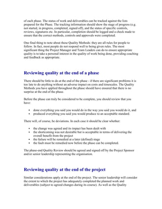 of each phase. The status of work and deliverables can be tracked against the lists
prepared for the Phase. The tracking information should show the stage of progress (e.g.
not started, in progress, completed, signed off), and the status of specific controls,
reviews, signatures etc. In particular, completion should be logged and a check made to
ensure that the correct methods, controls and approvals were completed.
One final thing to note about these Quality Methods: they are all rules for people to
follow. In fact, most people do not respond well to being given rules. The most
significant thing the Project Manager and Team Leaders can do to ensure appropriate
quality is to take a personal interest in the quality of work being done, providing coaching
and feedback as appropriate.
Reviewing quality at the end of a phase
There should be little to do at the end of the phase - if there are significant problems it is
too late to do anything without an adverse impact on costs and timescales. The Quality
Methods you have applied throughout the phase should have ensured that there is no
surprise at the end of the phase.
Before the phase can truly be considered to be complete, you should review that you
have:
 done everything you said you would do in the way you said you would do it, and
 produced everything you said you would produce to an acceptable standard.
There will, of course, be deviations. In each case it should be clear whether:
 the change was agreed and its impact has been dealt with
 the shortcoming was not desirable but is acceptable in terms of delivering the
overall benefit from the project
 the failure will be remedied at a later (defined) stage
 the fault must be remedied now before the phase can be completed.
The phase-end Quality Review should be agreed and signed off by the Project Sponsor
and/or senior leadership representing the organisation.
Reviewing quality at the end of the project
Similar considerations apply at the end of the project. The senior leadership will consider
the extent to which the project has adequately completed the planned work and
deliverables (subject to agreed changes during its course). As well as the Quality
 
