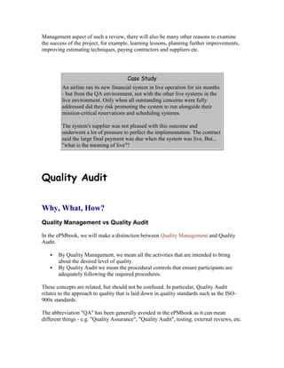 Management aspect of such a review, there will also be many other reasons to examine
the success of the project, for example, learning lessons, planning further improvements,
improving estimating techniques, paying contractors and suppliers etc.
Case Study
An airline ran its new financial system in live operation for six months
- but from the QA environment, not with the other live systems in the
live environment. Only when all outstanding concerns were fully
addressed did they risk promoting the system to run alongside their
mission-critical reservations and scheduling systems.
The system's supplier was not pleased with this outcome and
underwent a lot of pressure to perfect the implementation. The contract
said the large final payment was due when the system was live. But...
"what is the meaning of live"?
Quality Audit
Why, What, How?
Quality Management vs Quality Audit
In the ePMbook, we will make a distinction between Quality Management and Quality
Audit.
 By Quality Management, we mean all the activities that are intended to bring
about the desired level of quality.
 By Quality Audit we mean the procedural controls that ensure participants are
adequately following the required procedures.
These concepts are related, but should not be confused. In particular, Quality Audit
relates to the approach to quality that is laid down in quality standards such as the ISO-
900x standards.
The abbreviation "QA" has been generally avoided in the ePMbook as it can mean
different things - e.g. "Quality Assurance", "Quality Audit", testing, external reviews, etc.
 
