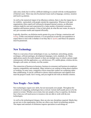 sales entry clerks but it will be a difficult challenge to consult with the world population
of Internet users. There may also be practical issues such as language, currency, taxation
and local re.g.ulations.
As well as the numerical impact of an eBusiness solution, there is also the impact due to
its visibility - particularly with people outside the organisation. Whereas in the past
organisations often coped well with poorly designed internal systems, an eBusiness
solution might be seen and experienced by a large number of potential customers,
suppliers and business partners. It has to look good, do what the user wants, be easy to
use, give accurate results and respond efficiently.
Logically, therefore, an eSolution merits greater de.g.rees of design, construction and
testing. Unlike conventional solutions, it is not practical to train the user population or
expect them to stick with it whether or not they like it. Quality and fitness for purpose
must be paramount.
New Technology
There is a vast array of new technologies in use, e.g. hardware, networking, portals,
exchanges, software packages, development languages, tools, standards, etc. Many
applications need to be multi-channel, ie there are multiple ways in which a person might
communicate with the application, e.g. web-browser, iTV, mobile phone, wireless device,
through a call centre, at a kiosk, over the counter.
The connection of business-to-business, business-to-consumer and business-to-employee
requires compatibility and standards. Many initiatives are seeking to bring about seamless
co-working. In some cases, competitive forces mean that vendors are competing rather
than collaborating. It can be a difficult to choose which architecture and suppliers best
meet the project's needs. Get it wrong, and you might be left with an obsolete solution.
New People - New Skills
New technologies require new skills, but not necessarily new people. Throughout the
evolution of computing, technologies have evolved. Current staff usually prove to be the
easiest to re-train. Whether you re-train, hire new people or buy in expertise, the bottom
line is that you will need access to resources who are able to work with the new
technologies.
As well as the technological changes, there are also new disciplines required. Maybe they
are not new to the organisation, but they are often a new factor in technology projects.
The impact and outreach of eSolutions requires specialists in such things as:
 