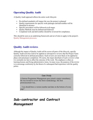 Operating Quality Audit
A Quality Audit approach affects the entire work lifecycle:
 Pre-defined standards will impact the way the project is planned
 Quality requirements for specific work packages and deliverables will be
identified in advance
 Specific procedures will be followed at all stages
 Quality Methods must be defined and followed
 Completed work and deliverables should be reviewed for compliance.
This should be seen as an underlying framework and set of rules to apply in the project's
Quality Management processes.
Quality Audit reviews
Although the impact of Quality Audit will be across all parts of the lifecycle, specific
Quality Audit activities tend to be applied as retrospective reviews that the Project Team
correctly followed its defined procedures. Such reviews are most likely to be applied at
phase end and project completion. Of course, the major drawback of such a review is that
it is normally too late to affect the outcome of the work. The emphasis is often on
learning lessons and fixing administrative items. In many ways, the purpose of the review
is to encourage conformity by the threat of a subsequent bad experience with the quality
police.
Case Study
A famous Programme Management guru joined a major consultancy.
He was invited to review the firm's methodology. His first
pronouncement was...
..."you should have a version number and date on the bottom of every
page".
Sub-contractor and Contract
Management
 