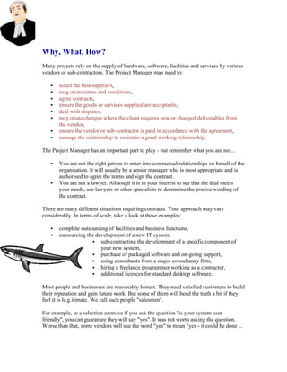 Why, What, How?
Many projects rely on the supply of hardware, software, facilities and services by various
vendors or sub-contractors. The Project Manager may need to:
 select the best suppliers,
 ne.g.otiate terms and conditions,
 agree contracts,
 ensure the goods or services supplied are acceptable,
 deal with disputes,
 ne.g.otiate changes where the client requires new or changed deliverables from
the vendor,
 ensure the vendor or sub-contractor is paid in accordance with the agreement,
 manage the relationship to maintain a good working relationship.
The Project Manager has an important part to play - but remember what you are not...
 You are not the right person to enter into contractual relationships on behalf of the
organisation. It will usually be a senior manager who is most appropriate and is
authorised to agree the terms and sign the contract.
 You are not a lawyer. Although it is in your interest to see that the deal meets
your needs, use lawyers or other specialists to determine the precise wording of
the contract.
There are many different situations requiring contracts. Your approach may vary
considerably. In terms of scale, take a look at these examples:
 complete outsourcing of facilities and business functions,
 outsourcing the development of a new IT system,
 sub-contracting the development of a specific component of
your new system,
 purchase of packaged software and on-going support,
 using consultants from a major consultancy firm,
 hiring a freelance programmer working as a contractor,
 additional licences for standard desktop software.
Most people and businesses are reasonably honest. They need satisfied customers to build
their reputation and gain future work. But some of them will bend the truth a bit if they
feel it is le.g.itimate. We call such people "salesmen".
For example, in a selection exercise if you ask the question "is your system user
friendly", you can guarantee they will say "yes". It was not worth asking the question.
Worse than that, some vendors will use the word "yes" to mean "yes - it could be done ...
 