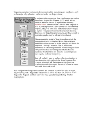 for people preparing requirements documents to claim many things are mandatory - only
to change the rules when they realise no vendor can do everything.
In a classic selection process, these requirements are used to
formulate a Request For Proposal (RFP) which will be
issued to potential vendors. (Organisations use many
different names for this concept - find out what language is
used in your organisation.) Each vendor will consider their
response. They will often need further interaction with you
to explore your precise requirements or explore possible
directions. (In the public sector scenario, anything you tell a
competing vendor must be relayed to the others.)
After a reasonable period of time the vendors submit the
proposals to you for evaluation. Before they arrive you
should have taken the time to define how you will assess the
responses. Develop a balanced view of the relative
importance of various requirements. Just because you asked
100 questions about accounting and only 10 about the
electronic storefront does not mean the accounting issues
outweigh the customer perspective.
You will probably want to perform other investigations to
complement the information in the formal proposal. For
example, you might ask for demonstrations, interview
existing customers, investigate the vendor's financial status
and check their track record.
With a large number of potential vendors, it is common to narrow the field in stages,
maybe starting with a Request for Information to arrive at a short list, followed by the
Request for Proposal, and then narrow the field again before conducting detailed
investigations.
 