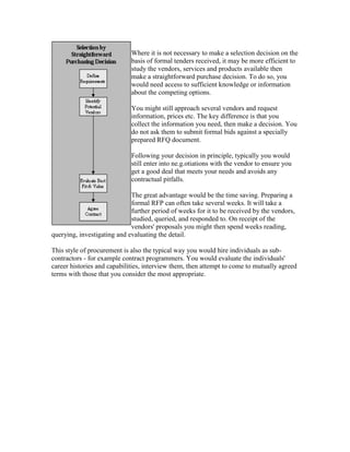 Where it is not necessary to make a selection decision on the
basis of formal tenders received, it may be more efficient to
study the vendors, services and products available then
make a straightforward purchase decision. To do so, you
would need access to sufficient knowledge or information
about the competing options.
You might still approach several vendors and request
information, prices etc. The key difference is that you
collect the information you need, then make a decision. You
do not ask them to submit formal bids against a specially
prepared RFQ document.
Following your decision in principle, typically you would
still enter into ne.g.otiations with the vendor to ensure you
get a good deal that meets your needs and avoids any
contractual pitfalls.
The great advantage would be the time saving. Preparing a
formal RFP can often take several weeks. It will take a
further period of weeks for it to be received by the vendors,
studied, queried, and responded to. On receipt of the
vendors' proposals you might then spend weeks reading,
querying, investigating and evaluating the detail.
This style of procurement is also the typical way you would hire individuals as sub-
contractors - for example contract programmers. You would evaluate the individuals'
career histories and capabilities, interview them, then attempt to come to mutually agreed
terms with those that you consider the most appropriate.
 