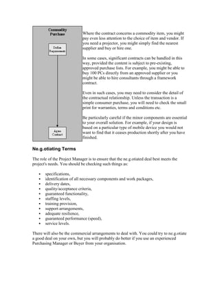 Where the contract concerns a commodity item, you might
pay even less attention to the choice of item and vendor. If
you need a projector, you might simply find the nearest
supplier and buy or hire one.
In some cases, significant contracts can be handled in this
way, provided the content is subject to pre-existing,
approved purchase lists. For example, you might be able to
buy 100 PCs directly from an approved supplier or you
might be able to hire consultants through a framework
contract.
Even in such cases, you may need to consider the detail of
the contractual relationship. Unless the transaction is a
simple consumer purchase, you will need to check the small
print for warranties, terms and conditions etc.
Be particularly careful if the minor components are essential
to your overall solution. For example, if your design is
based on a particular type of mobile device you would not
want to find that it ceases production shortly after you have
finished.
Ne.g.otiating Terms
The role of the Project Manager is to ensure that the ne.g.otiated deal best meets the
project's needs. You should be checking such things as:
 specifications,
 identification of all necessary components and work packages,
 delivery dates,
 quality/acceptance criteria,
 guaranteed functionality,
 staffing levels,
 training provision,
 support arrangements,
 adequate resilience,
 guaranteed performance (speed),
 service levels.
There will also be the commercial arrangements to deal with. You could try to ne.g.otiate
a good deal on your own, but you will probably do better if you use an experienced
Purchasing Manager or Buyer from your organisation.
 
