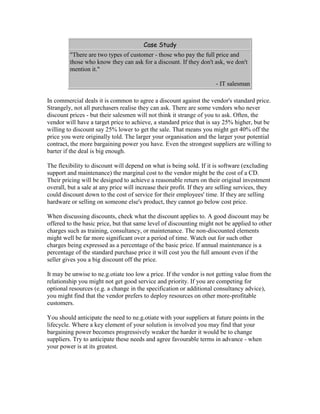 Case Study
"There are two types of customer - those who pay the full price and
those who know they can ask for a discount. If they don't ask, we don't
mention it."
- IT salesman
In commercial deals it is common to agree a discount against the vendor's standard price.
Strangely, not all purchasers realise they can ask. There are some vendors who never
discount prices - but their salesmen will not think it strange of you to ask. Often, the
vendor will have a target price to achieve, a standard price that is say 25% higher, but be
willing to discount say 25% lower to get the sale. That means you might get 40% off the
price you were originally told. The larger your organisation and the larger your potential
contract, the more bargaining power you have. Even the strongest suppliers are willing to
barter if the deal is big enough.
The flexibility to discount will depend on what is being sold. If it is software (excluding
support and maintenance) the marginal cost to the vendor might be the cost of a CD.
Their pricing will be designed to achieve a reasonable return on their original investment
overall, but a sale at any price will increase their profit. If they are selling services, they
could discount down to the cost of service for their employees' time. If they are selling
hardware or selling on someone else's product, they cannot go below cost price.
When discussing discounts, check what the discount applies to. A good discount may be
offered to the basic price, but that same level of discounting might not be applied to other
charges such as training, consultancy, or maintenance. The non-discounted elements
might well be far more significant over a period of time. Watch out for such other
charges being expressed as a percentage of the basic price. If annual maintenance is a
percentage of the standard purchase price it will cost you the full amount even if the
seller gives you a big discount off the price.
It may be unwise to ne.g.otiate too low a price. If the vendor is not getting value from the
relationship you might not get good service and priority. If you are competing for
optional resources (e.g. a change in the specification or additional consultancy advice),
you might find that the vendor prefers to deploy resources on other more-profitable
customers.
You should anticipate the need to ne.g.otiate with your suppliers at future points in the
lifecycle. Where a key element of your solution is involved you may find that your
bargaining power becomes progressively weaker the harder it would be to change
suppliers. Try to anticipate these needs and agree favourable terms in advance - when
your power is at its greatest.
 