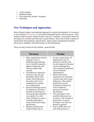  creative design,
 graphical design,
 user-experience analysts / designers,
 marketing.
New Techniques and Approaches
Many eProjects adopt a non-traditional approach to systems development. It is common
to see solutions built iteratively, each release being delivered in a short timescale - three
months would be typical. Solutions often evolve in a "sand box" environment where the
developers try out ideas until they have a good solution. There may be little evidence of
requirements documentation, specifications, stages, project management discipline,
inte.g.ration, standards, functional testing, or user participation.
There are many reasons for this attitude - good and bad.
The Good The Bad
 Many organisations started
using the web as a
publishing and marketing
tool. It would be natural to
update it frequently with
relatively lightweight
controls.
 The eBusiness imperative
has been to get into and,
preferably, ahead of the
market. Short lead times
have been vital even if
completeness or quality
was compromised.
 Internet technology and its
development tools make it
possible for developers to
create prototypes and pilots
very rapidly. It is often
easier and faster to create a
working model than to
create a theoretical design
specification.
 Inherent standards and
simple linkage make it
 In many organisations, IT
departments were not
allowed to interfere with
the development of Internet
systems (although they
were expected to plug them
into the technical
infrastructure).
 Much of the initial
momentum for web-based
systems came from young
enthusiasts. They neither
had the time nor the
inclination to follow the
slower traditional
processes of systems
development.
 The counterpart to this
youthful enthusiasm was
its naivety. The wisdom of
generations of systems
developers was often not
present or ignored.
 Prior to 2000, there was
often little pressure to
 