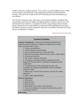 Vendors often have standard contracts. If you wish to ne.g.otiate different terms it often
involves lawyers from both sides. Your organisation may have standard purchase
contracts. This can be the recipe for the most frustrating and time-consuming le.g.al
ne.g.otiation.
The list below illustrates some of the types of issue which should be considered when
ne.g.otiating contracts for the supply of computer hardware, software and services. It is
not intended to be a definitive or complete list. Parties ne.g.otiating contracts should
always consider the terms and conditions in depth and obtain appropriate le.g.al advice.
No liability whatsoever can be accepted for any errors or omissions in this list nor for any
adverse consequences of using it.
(Download in Word format)
Contract Checklist
Contract Attachments - various pre-contractual documents and
statements may be explicitly or implicitly included in the contract
(make sure their status is clear)
 Vendor correspondence
 Vendor literature and advertising
 Notes of meetings between vendor and client
 Materials from vendor demonstrations, such as output reports
 Systems specifications
 The vendor’s financial statements
 All responses and other materials completed from the
Request for Proposal (RFP), including the completed system
requirements
 An Implementation Plan identifying the tasks to be
completed, the assigned responsibilities and the scheduled
completion dates
 Stated usage of named sub-contractors and specific named
employees
 Other vendor representations
Terms of Agreement
 Initial terms
 Optional terms
 Renewal terms
 Relationship with vendor's sub-contractors
 Terms and conditions for transfer of personnel (e.g. with
outsourcing contract)
Deliverables
 