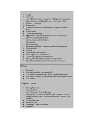  Design
 Hardware
 Networking provision, connectivity, ISP, portal connectivity
 Access to servers and facilities not owned by the client
 Software / programs
 Source code
 Programming and data standards (e.g. language, database,
XML)
 Modifications
 Custom programming
 Application / transaction / business process outsourcing /
facilities management services
 Supply of data and information
 Consultancy
 Support services
 Introduction of trading partners, suppliers, customers etc
 Documentation
 Training
 Enhancements and updates
 Initial support and maintenance
 Continuing support and maintenance
 Backup, recovery and disaster recovery provision
 Access to information and electronic support services
Delivery
 Timetable
 Delays (constituting contract default)
 Price reduction or penalty for delays (liquidated damages)
 Actual-cost damages for defaults (and any limit applied thereto)
 Trial period
Acceptance Criteria
 Thorough test data
 Functional tests
 User Acceptance Tests and criteria
 Inte.g.ration tests and compatibility with connected systems
including those of other partner organisations, customers and
suppliers
 Performance tests
 Reliability tests
 Throughput / transaction times
 Run time
 