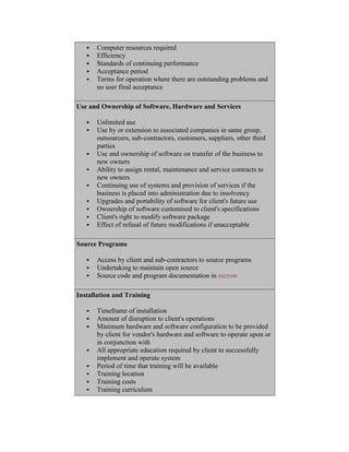  Computer resources required
 Efficiency
 Standards of continuing performance
 Acceptance period
 Terms for operation where there are outstanding problems and
no user final acceptance
Use and Ownership of Software, Hardware and Services
 Unlimited use
 Use by or extension to associated companies in same group,
outsourcers, sub-contractors, customers, suppliers, other third
parties
 Use and ownership of software on transfer of the business to
new owners
 Ability to assign rental, maintenance and service contracts to
new owners
 Continuing use of systems and provision of services if the
business is placed into administration due to insolvency
 Upgrades and portability of software for client's future use
 Ownership of software customised to client's specifications
 Client's right to modify software package
 Effect of refusal of future modifications if unacceptable
Source Programs
 Access by client and sub-contractors to source programs
 Undertaking to maintain open source
 Source code and program documentation in escrow
Installation and Training
 Timeframe of installation
 Amount of disruption to client's operations
 Minimum hardware and software configuration to be provided
by client for vendor's hardware and software to operate upon or
in conjunction with
 All appropriate education required by client to successfully
implement and operate system
 Period of time that training will be available
 Training location
 Training costs
 Training curriculum
 