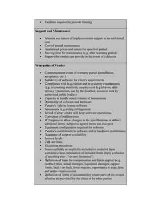 Facilities required to provide training
Support and Maintenance
 Amount and nature of implementation support at no additional
cost
 Cost of annual maintenance
 Guaranteed prices and nature for specified period
 Starting time for maintenance (e.g. after warranty period)
 Support the vendor can provide in the event of a disaster
Warranties of Vendor
 Commencement event of warranty period (installation,
acceptance, etc.)
 Suitability of software for client's requirements
 Compliance with le.g.islation and re.g.ulatory requirements
(e.g. accounting standards, employment le.g.islation, data
privacy / protection, use by the disabled, access to data by
authorised public bodies)
 Capacity to handle stated volume of transactions
 Ownership of software and hardware
 Vendor's right to license software
 Assurances re.g.arding infringement
 Period of time vendor will keep software operational
 Correction of malfunctions
 Willingness to allow changes in the specifications or deliver
additional items (subject to agreed terms and charges)
 Equipment configuration required for software
 Vendor's commitment to software and/or hardware maintenance
 Guarantee of support availability
 Service levels
 Call out times
 Escalation procedures
 Items explicitly or implicitly included or excluded from
warranties (does itemisation of included items imply exclusion
of anything else - "reverse limitation")
 Definition of basis for compensation and limits applied (e.g.
contract price, actual damages, liquidated damages, capped
limits, fault / no-fault, force majeure, opportunity to cure, time
and notice requirements)
 Definition of limits of accountability where parts of the overall
solution are provided by the client or by other parties
 