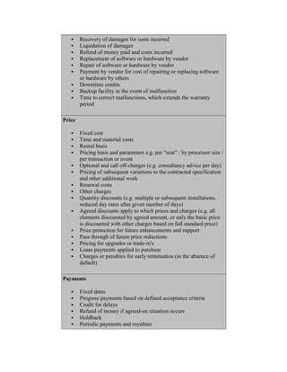  Recovery of damages for costs incurred
 Liquidation of damages
 Refund of money paid and costs incurred
 Replacement of software or hardware by vendor
 Repair of software or hardware by vendor
 Payment by vendor for cost of repairing or replacing software
or hardware by others
 Downtime credits
 Backup facility in the event of malfunction
 Time to correct malfunctions, which extends the warranty
period
Price
 Fixed cost
 Time and material costs
 Rental basis
 Pricing basis and parameters e.g. per "seat" / by processor size /
per transaction or event
 Optional and call off-charges (e.g. consultancy advice per day)
 Pricing of subsequent variations to the contracted specification
and other additional work
 Renewal costs
 Other charges
 Quantity discounts (e.g. multiple or subsequent installations,
reduced day rates after given number of days)
 Agreed discounts apply to which prices and charges (e.g. all
elements discounted by agreed amount, or only the basic price
is discounted with other charges based on full standard price)
 Price protection for future enhancements and support
 Pass through of future price reductions
 Pricing for upgrades or trade-in's
 Lease payments applied to purchase
 Charges or penalties for early termination (in the absence of
default)
Payments
 Fixed dates
 Progress payments based on defined acceptance criteria
 Credit for delays
 Refund of money if agreed-on situation occurs
 Holdback
 Periodic payments and royalties
 