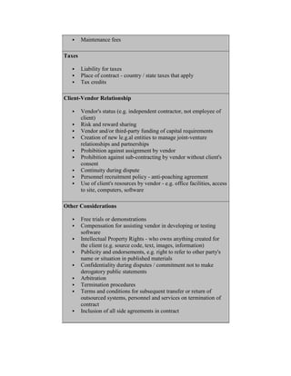  Maintenance fees
Taxes
 Liability for taxes
 Place of contract - country / state taxes that apply
 Tax credits
Client-Vendor Relationship
 Vendor's status (e.g. independent contractor, not employee of
client)
 Risk and reward sharing
 Vendor and/or third-party funding of capital requirements
 Creation of new le.g.al entities to manage joint-venture
relationships and partnerships
 Prohibition against assignment by vendor
 Prohibition against sub-contracting by vendor without client's
consent
 Continuity during dispute
 Personnel recruitment policy - anti-poaching agreement
 Use of client's resources by vendor - e.g. office facilities, access
to site, computers, software
Other Considerations
 Free trials or demonstrations
 Compensation for assisting vendor in developing or testing
software
 Intellectual Property Rights - who owns anything created for
the client (e.g. source code, text, images, information)
 Publicity and endorsements, e.g. right to refer to other party's
name or situation in published materials
 Confidentiality during disputes / commitment not to make
derogatory public statements
 Arbitration
 Termination procedures
 Terms and conditions for subsequent transfer or return of
outsourced systems, personnel and services on termination of
contract
 Inclusion of all side agreements in contract
 
