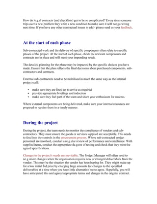 How do le.g.al contracts (and checklists) get to be so complicated? Every time someone
trips over a new problem they write a new condition to make sure it will not go wrong
next time. If you have any other contractual issues to add - please send us your feedback.
At the start of each phase
Sub-contracted work and the delivery of specific components often relate to specific
phases of the project. At the start of each phase, check the relevant components and
contracts are in place and will meet your impending needs.
The detailed planning for the phase may be impacted by the specific choices you have
made. Ensure that the plan reflects the final decisions about purchased components, sub-
contractors and contracts.
External sub-contractors need to be mobilised in much the same way as the internal
project staff:
 make sure they are lined up to arrive as required
 provide appropriate briefings and induction
 make sure they feel part of the team and share your enthusiasm for success.
Where external components are being delivered, make sure your internal resources are
prepared to receive them in a timely manner.
During the project
During the project, the team needs to monitor the compliance of vendors and sub-
contractors. They must ensure the goods or services supplied are acceptable. This needs
to feed into the controls in the procurement process. Where sub-contracted project
personnel are involved, conduct a re.g.ular review of performance and compliance. With
supplied items, conduct the appropriate de.g.ree of testing and check that they meet the
agreed specifications.
Changes in the project's needs are inevitable. The Project Manager will often need to
ne.g.otiate changes when the organisation requires new or changed deliverables from the
vendor. This may be the situation the vendor has been hoping for. They might make up
for a low initial bid price by charging large amounts for changes to the specified
deliverables at a time when you have little alternative but to agree. Hopefully, you will
have anticipated this and agreed appropriate terms and charges in the original contract.
 