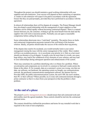 Throughout the project you should maintain a good working relationship with your
suppliers and sub-contractors. Your success will depend on their continuing co-operation.
A vendor or sub-contractor will expect to be paid in accordance with the agreement.
Ensure that they are paid promptly, provided they have performed in accordance with the
agreement.
In almost all relationships there will be disputes & wrangles. The Project Manager should
have developed a good relationship with the management of major suppliers so that
problems can be settled rapidly without becoming contractual disputes. There is a natural
tension between you, the customer, wishing to get the most benefit from the deal and the
supplier who will wish to maximise profits. Normally you can agree a reasonable
compromise before calling the lawyers.
Some relationships deteriorate into a "cash-back" mentality. The parties focus on faults
and contractual compensation payments instead of the well-being of the business
solution. Ideally, all parties should make the success of the solution their top priority.
If the dispute does need to be escalated, you would normally look to your senior
management raising the issue with the senior management of the vendor. Most vendors
will have an escalation process - try to accelerate your priority in it. Only as a last resort
should you threaten a le.g.al dispute. It usually costs far more than it is worth, can cause
huge delays, may lead to the withdrawal of key elements of your solution, and may lead
to sour relationships during subsequent operation and enhancements of the system.
There may sometimes be a problem identifying who is to blame for a problem. Where
several parties and components are involved it is common to find each vendor points the
blame at the others. If, for example, data on a customer's screen was wrong, was that our
data, our software, our hardware, the operating system we bought, our communications
network, the purchased communications management software, the Internet Service
Provider (ISP), the public telecommunications system, the user's ISP, the user's modem,
their PC or their software? Where possible, try to route sub-contracted elements through a
prime contractor so that it is clear (from your perspective) that the problem is their
problem.
At the end of a phase
The project's quality management processes should ensure that sub-contracted work and
deliverables meet the agreed standards. These controls should be tied into the contractual
payment terms.
The contract should have defined the procedures and terms for any remedial work that is
required in the event of non-compliance.
 
